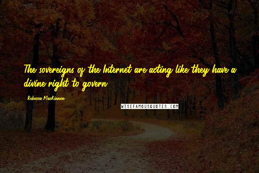 Rebecca MacKinnon Quotes: The sovereigns of the Internet are acting like they have a divine right to govern.