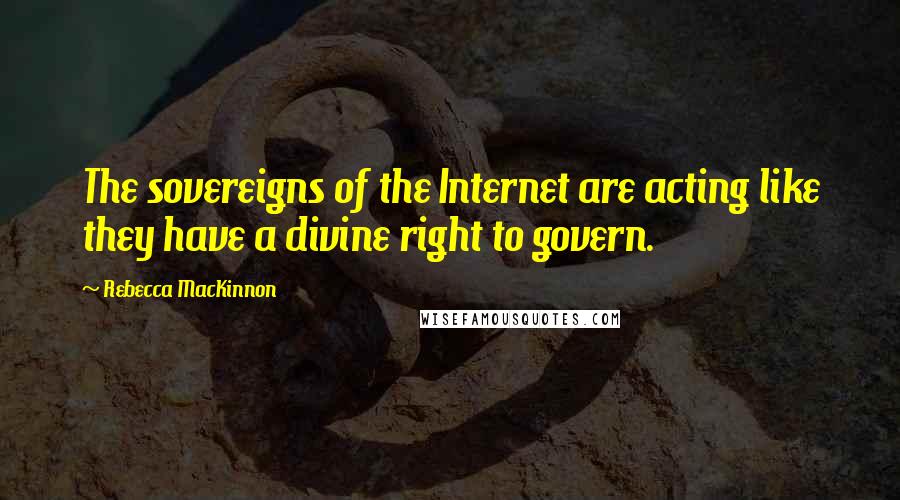 Rebecca MacKinnon Quotes: The sovereigns of the Internet are acting like they have a divine right to govern.