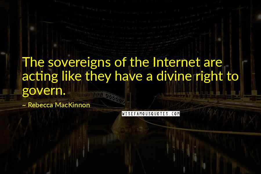 Rebecca MacKinnon Quotes: The sovereigns of the Internet are acting like they have a divine right to govern.