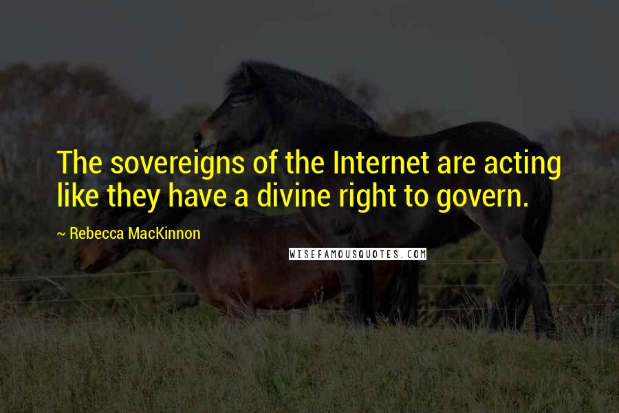 Rebecca MacKinnon Quotes: The sovereigns of the Internet are acting like they have a divine right to govern.