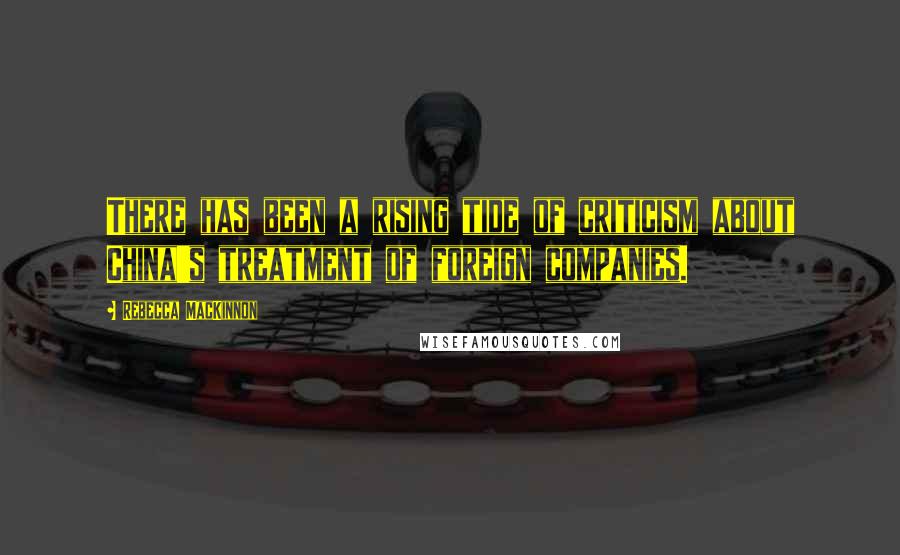 Rebecca MacKinnon Quotes: There has been a rising tide of criticism about China's treatment of foreign companies.