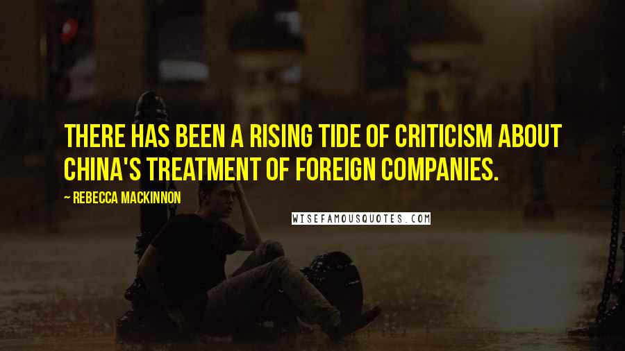 Rebecca MacKinnon Quotes: There has been a rising tide of criticism about China's treatment of foreign companies.