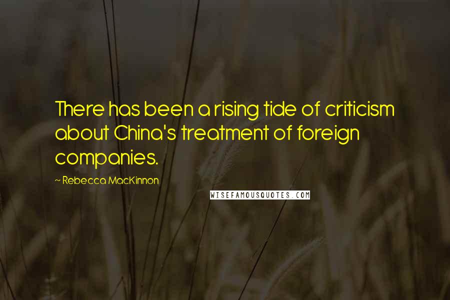 Rebecca MacKinnon Quotes: There has been a rising tide of criticism about China's treatment of foreign companies.