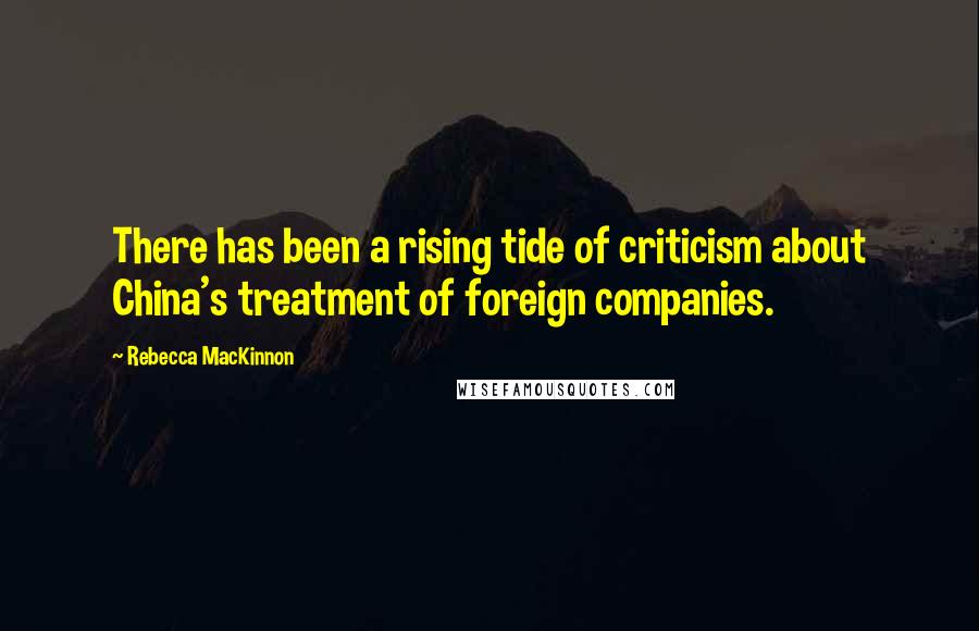 Rebecca MacKinnon Quotes: There has been a rising tide of criticism about China's treatment of foreign companies.