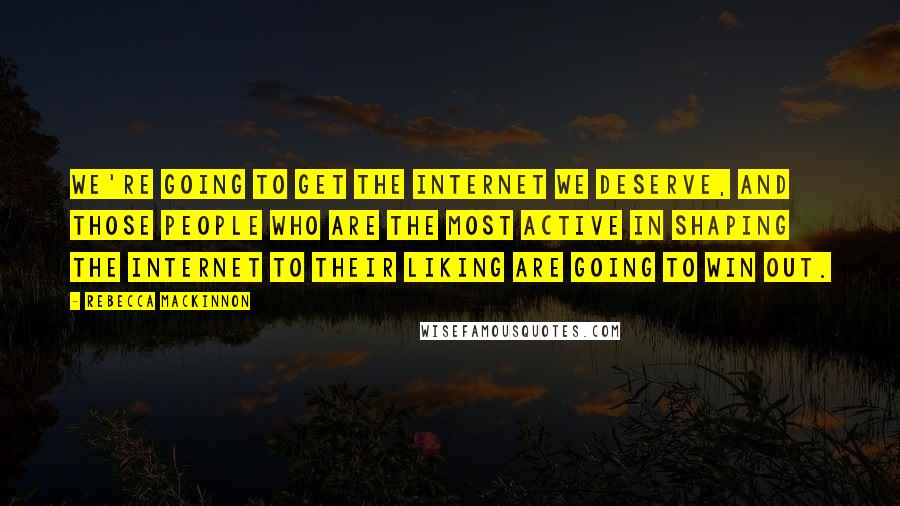 Rebecca MacKinnon Quotes: We're going to get the Internet we deserve, and those people who are the most active in shaping the Internet to their liking are going to win out.
