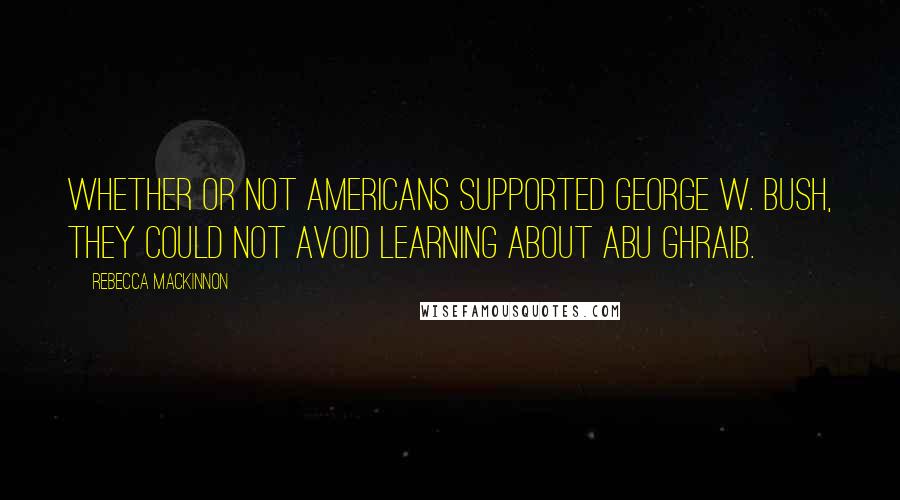 Rebecca MacKinnon Quotes: Whether or not Americans supported George W. Bush, they could not avoid learning about Abu Ghraib.