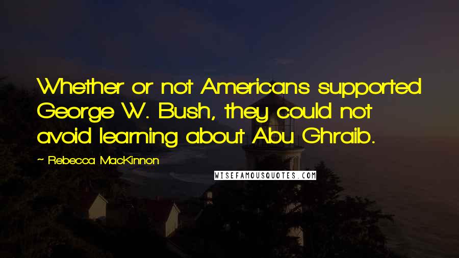 Rebecca MacKinnon Quotes: Whether or not Americans supported George W. Bush, they could not avoid learning about Abu Ghraib.