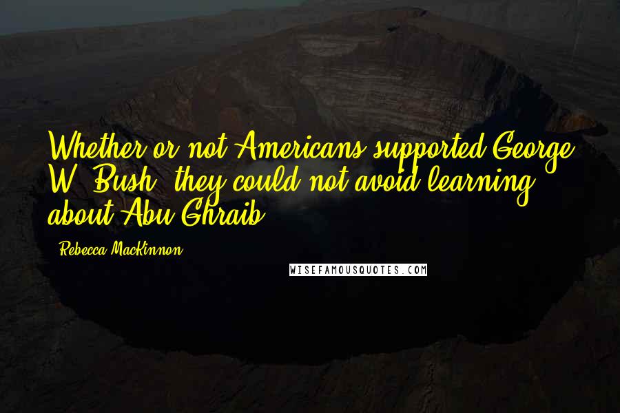 Rebecca MacKinnon Quotes: Whether or not Americans supported George W. Bush, they could not avoid learning about Abu Ghraib.