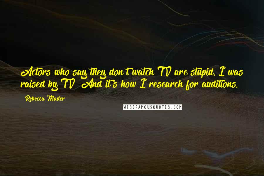 Rebecca Mader Quotes: Actors who say they don't watch TV are stupid. I was raised by TV! And it's how I research for auditions.