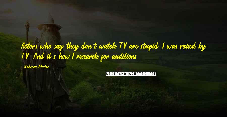 Rebecca Mader Quotes: Actors who say they don't watch TV are stupid. I was raised by TV! And it's how I research for auditions.