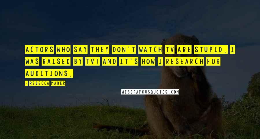 Rebecca Mader Quotes: Actors who say they don't watch TV are stupid. I was raised by TV! And it's how I research for auditions.
