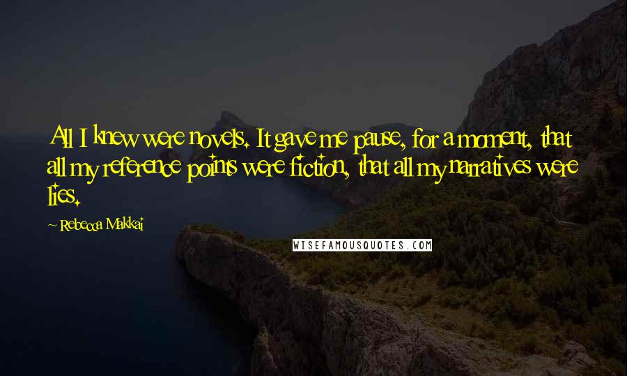 Rebecca Makkai Quotes: All I knew were novels. It gave me pause, for a moment, that all my reference points were fiction, that all my narratives were lies.