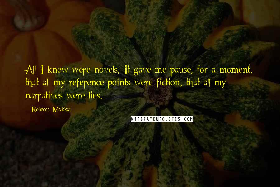 Rebecca Makkai Quotes: All I knew were novels. It gave me pause, for a moment, that all my reference points were fiction, that all my narratives were lies.