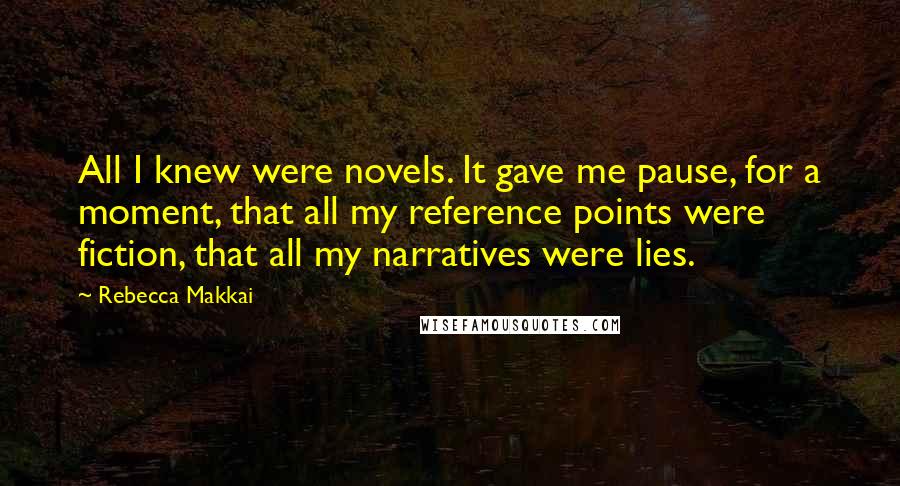 Rebecca Makkai Quotes: All I knew were novels. It gave me pause, for a moment, that all my reference points were fiction, that all my narratives were lies.