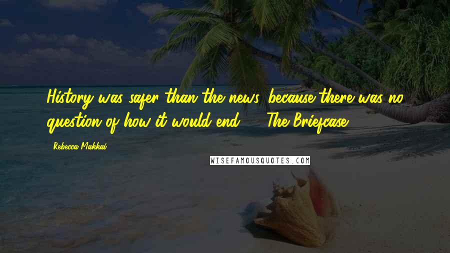 Rebecca Makkai Quotes: History was safer than the news, because there was no question of how it would end. ~ "The Briefcase
