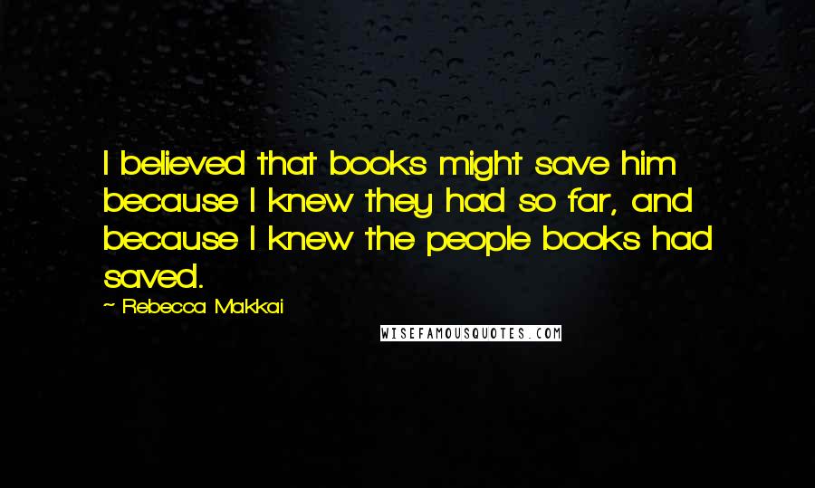 Rebecca Makkai Quotes: I believed that books might save him because I knew they had so far, and because I knew the people books had saved.