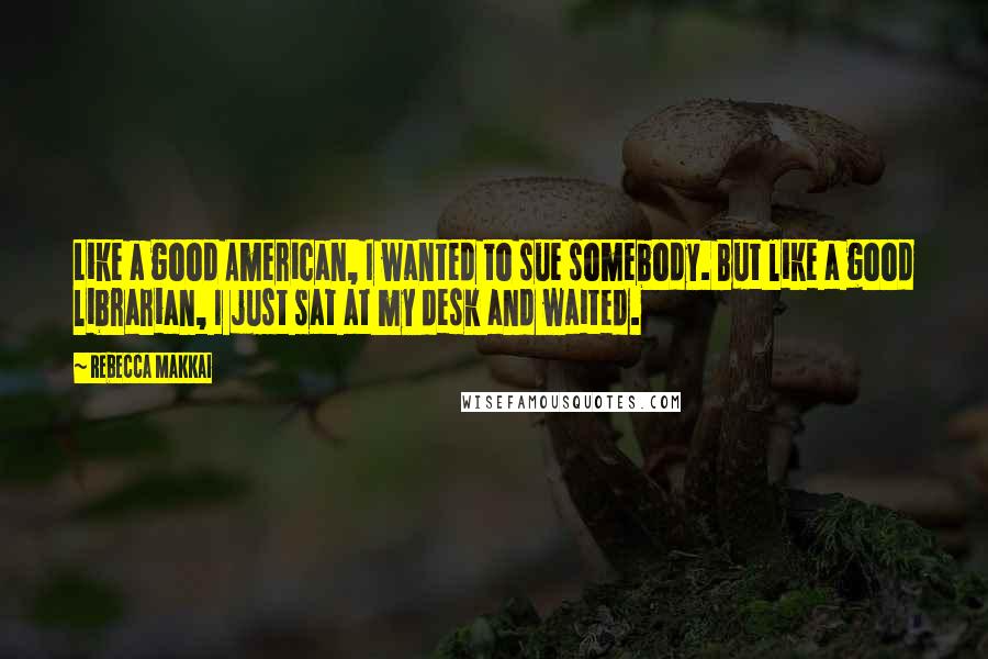 Rebecca Makkai Quotes: Like a good American, I wanted to sue somebody. But like a good librarian, I just sat at my desk and waited.
