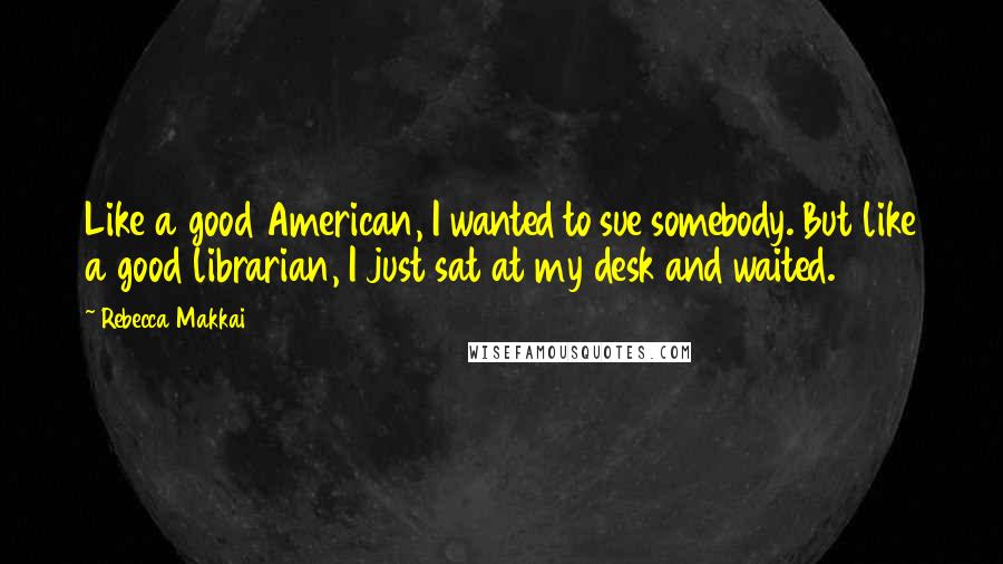 Rebecca Makkai Quotes: Like a good American, I wanted to sue somebody. But like a good librarian, I just sat at my desk and waited.