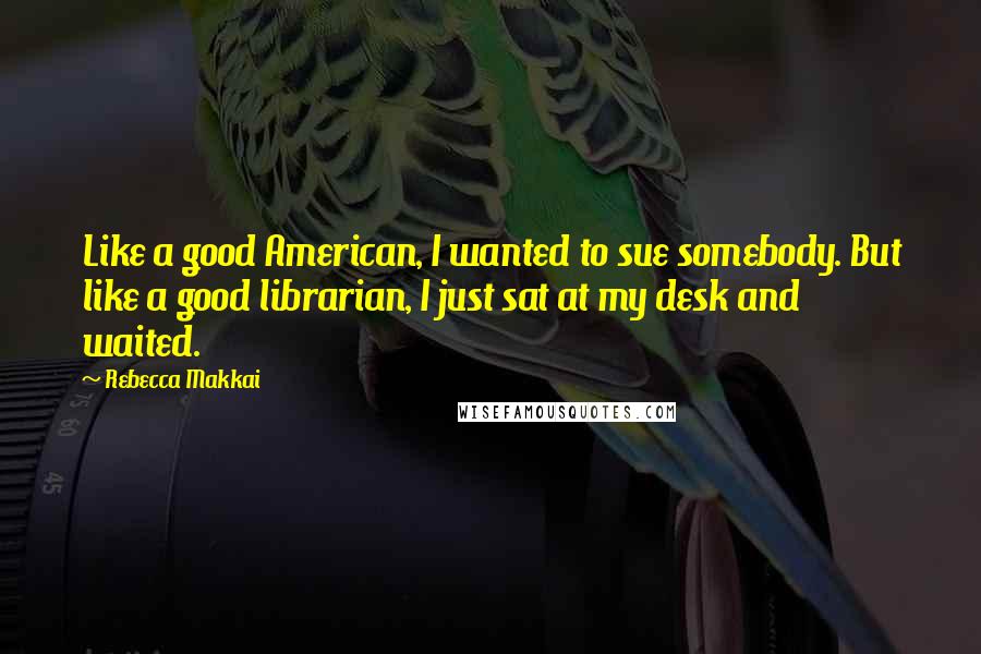 Rebecca Makkai Quotes: Like a good American, I wanted to sue somebody. But like a good librarian, I just sat at my desk and waited.