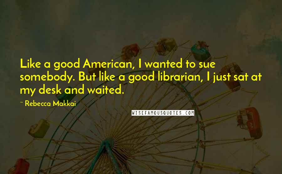 Rebecca Makkai Quotes: Like a good American, I wanted to sue somebody. But like a good librarian, I just sat at my desk and waited.