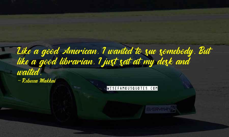 Rebecca Makkai Quotes: Like a good American, I wanted to sue somebody. But like a good librarian, I just sat at my desk and waited.