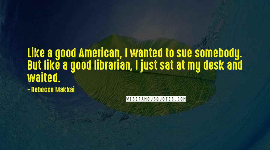 Rebecca Makkai Quotes: Like a good American, I wanted to sue somebody. But like a good librarian, I just sat at my desk and waited.
