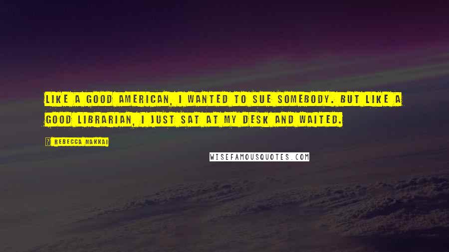 Rebecca Makkai Quotes: Like a good American, I wanted to sue somebody. But like a good librarian, I just sat at my desk and waited.