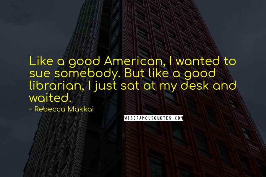 Rebecca Makkai Quotes: Like a good American, I wanted to sue somebody. But like a good librarian, I just sat at my desk and waited.