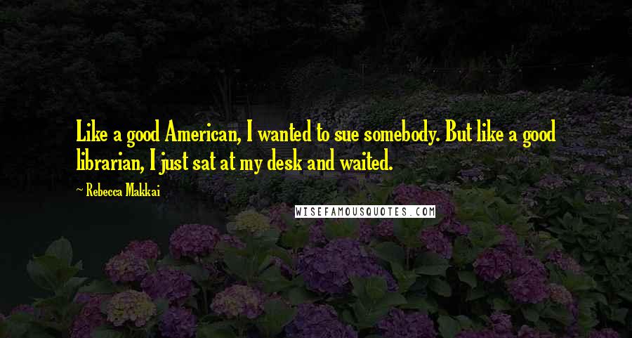 Rebecca Makkai Quotes: Like a good American, I wanted to sue somebody. But like a good librarian, I just sat at my desk and waited.
