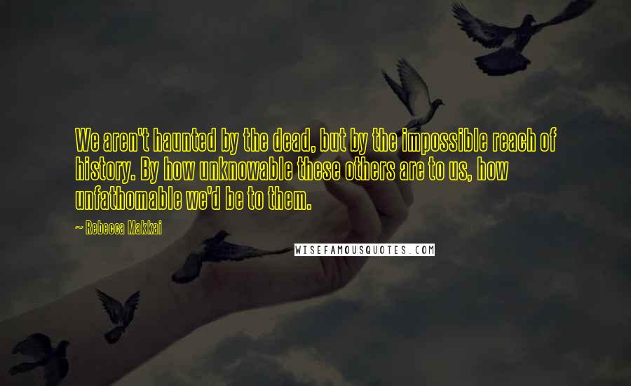 Rebecca Makkai Quotes: We aren't haunted by the dead, but by the impossible reach of history. By how unknowable these others are to us, how unfathomable we'd be to them.