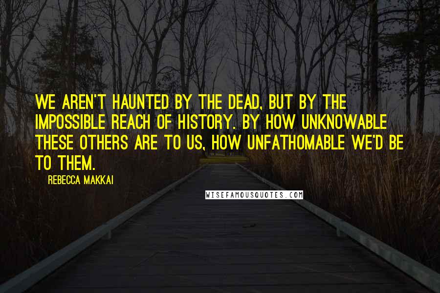 Rebecca Makkai Quotes: We aren't haunted by the dead, but by the impossible reach of history. By how unknowable these others are to us, how unfathomable we'd be to them.