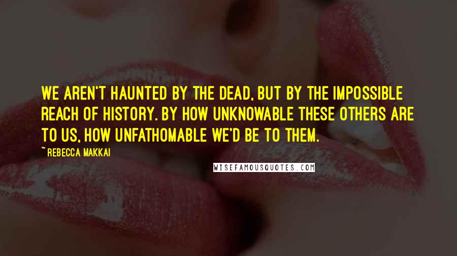 Rebecca Makkai Quotes: We aren't haunted by the dead, but by the impossible reach of history. By how unknowable these others are to us, how unfathomable we'd be to them.