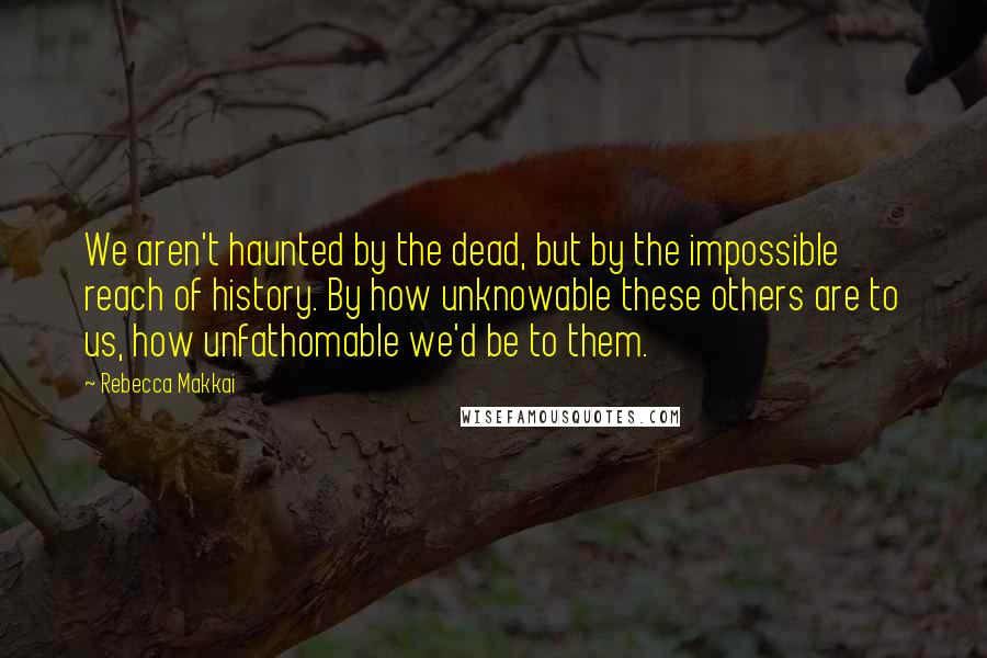 Rebecca Makkai Quotes: We aren't haunted by the dead, but by the impossible reach of history. By how unknowable these others are to us, how unfathomable we'd be to them.
