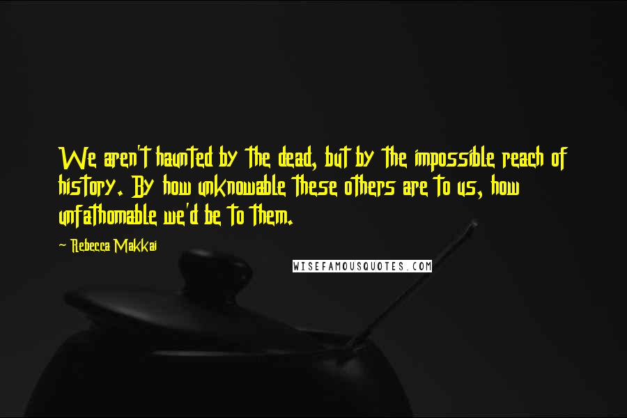 Rebecca Makkai Quotes: We aren't haunted by the dead, but by the impossible reach of history. By how unknowable these others are to us, how unfathomable we'd be to them.