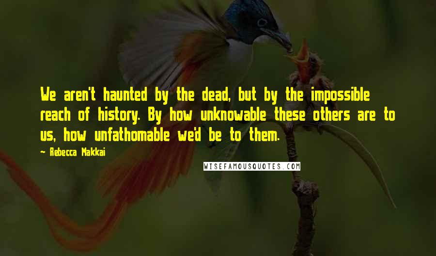 Rebecca Makkai Quotes: We aren't haunted by the dead, but by the impossible reach of history. By how unknowable these others are to us, how unfathomable we'd be to them.