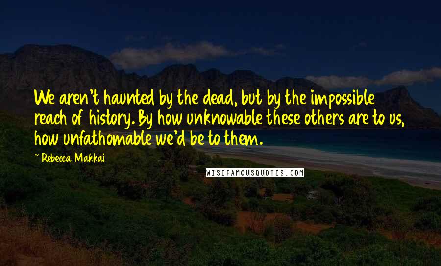 Rebecca Makkai Quotes: We aren't haunted by the dead, but by the impossible reach of history. By how unknowable these others are to us, how unfathomable we'd be to them.