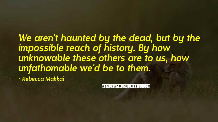 Rebecca Makkai Quotes: We aren't haunted by the dead, but by the impossible reach of history. By how unknowable these others are to us, how unfathomable we'd be to them.