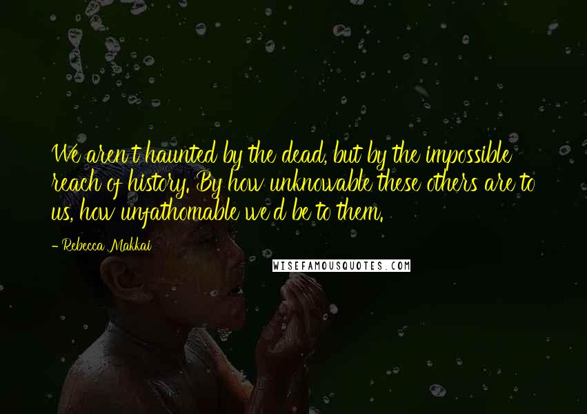 Rebecca Makkai Quotes: We aren't haunted by the dead, but by the impossible reach of history. By how unknowable these others are to us, how unfathomable we'd be to them.