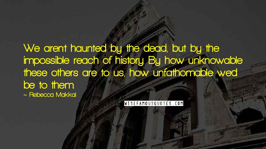 Rebecca Makkai Quotes: We aren't haunted by the dead, but by the impossible reach of history. By how unknowable these others are to us, how unfathomable we'd be to them.