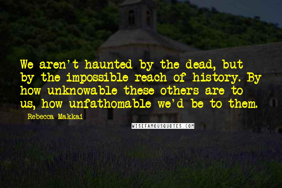 Rebecca Makkai Quotes: We aren't haunted by the dead, but by the impossible reach of history. By how unknowable these others are to us, how unfathomable we'd be to them.