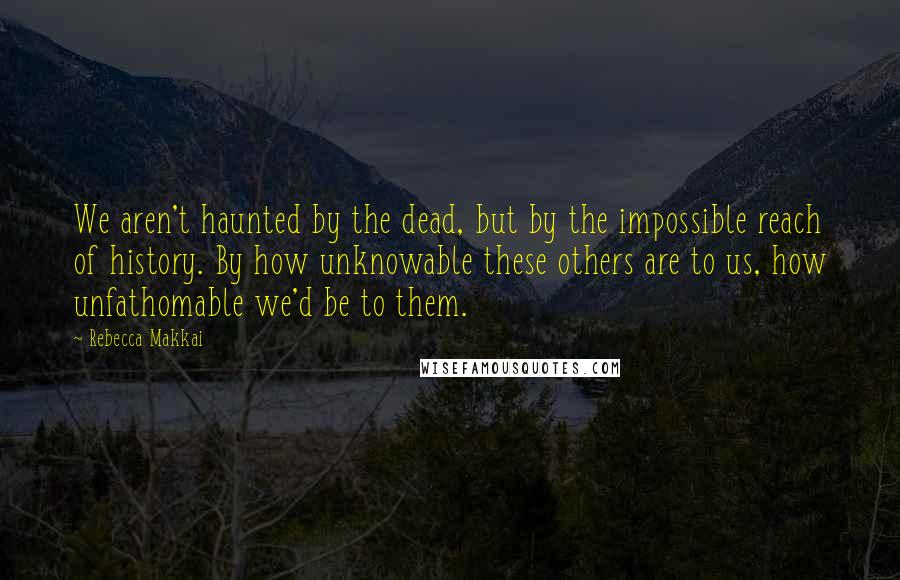 Rebecca Makkai Quotes: We aren't haunted by the dead, but by the impossible reach of history. By how unknowable these others are to us, how unfathomable we'd be to them.