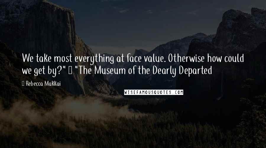 Rebecca Makkai Quotes: We take most everything at face value. Otherwise how could we get by?" ~ "The Museum of the Dearly Departed