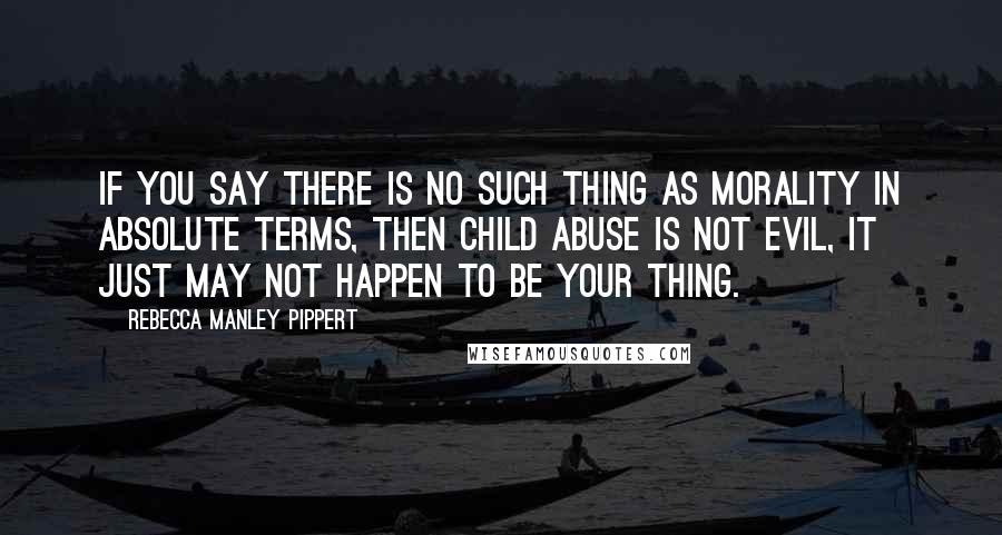 Rebecca Manley Pippert Quotes: If you say there is no such thing as morality in absolute terms, then child abuse is not evil, it just may not happen to be your thing.