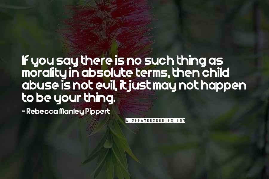 Rebecca Manley Pippert Quotes: If you say there is no such thing as morality in absolute terms, then child abuse is not evil, it just may not happen to be your thing.