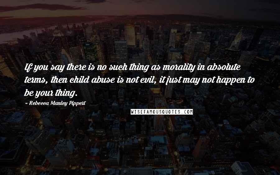 Rebecca Manley Pippert Quotes: If you say there is no such thing as morality in absolute terms, then child abuse is not evil, it just may not happen to be your thing.