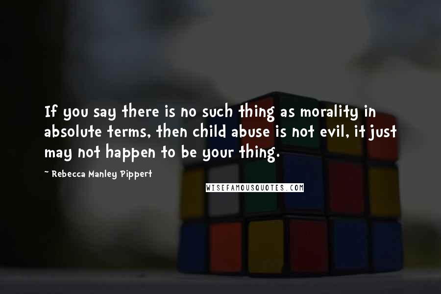 Rebecca Manley Pippert Quotes: If you say there is no such thing as morality in absolute terms, then child abuse is not evil, it just may not happen to be your thing.