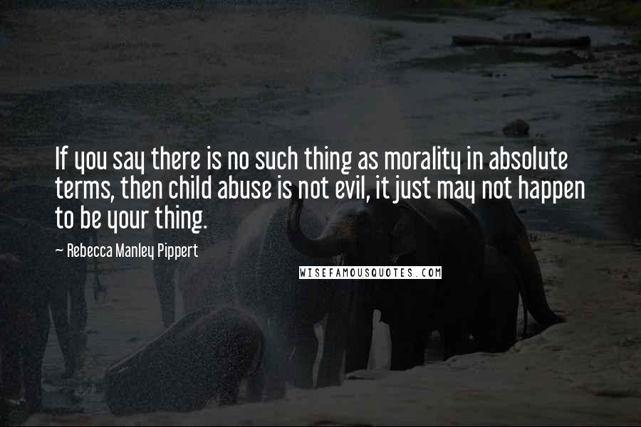 Rebecca Manley Pippert Quotes: If you say there is no such thing as morality in absolute terms, then child abuse is not evil, it just may not happen to be your thing.