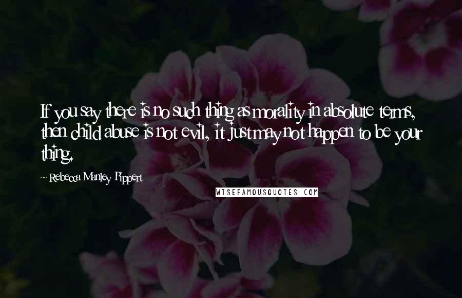 Rebecca Manley Pippert Quotes: If you say there is no such thing as morality in absolute terms, then child abuse is not evil, it just may not happen to be your thing.