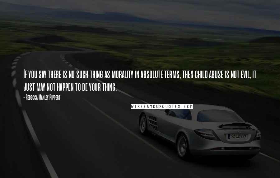 Rebecca Manley Pippert Quotes: If you say there is no such thing as morality in absolute terms, then child abuse is not evil, it just may not happen to be your thing.
