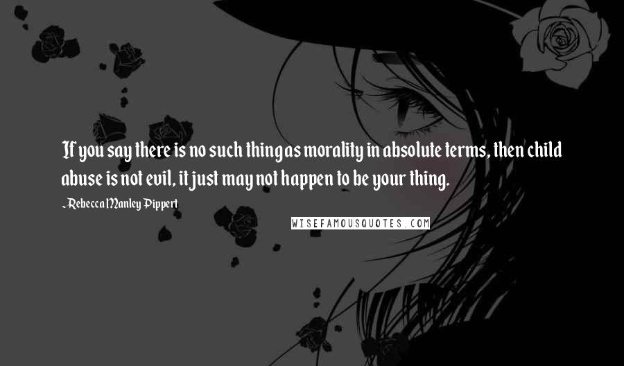 Rebecca Manley Pippert Quotes: If you say there is no such thing as morality in absolute terms, then child abuse is not evil, it just may not happen to be your thing.